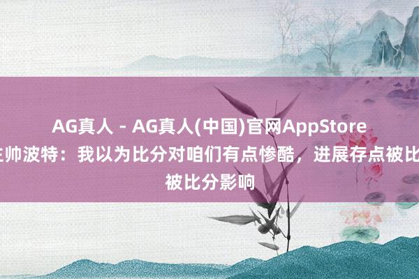 AG真人 - AG真人(中国)官网AppStore 瑞典主帅波特：我以为比分对咱们有点惨酷，进展存点被比分影响